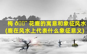梅 🐯 花鹿的寓意和象征风水(鹿在风水上代表什么象征意义)